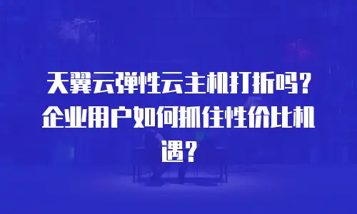 天翼云弹性云主机打折吗？企业用户如何抓住性价比机遇？