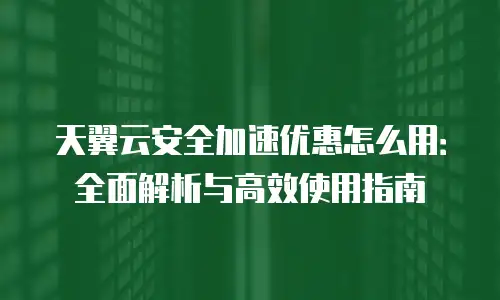 天翼云安全加速优惠怎么用：全面解析与高效使用指南