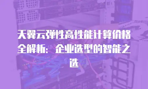 天翼云弹性高性能计算价格全解析：企业选型的智能之选