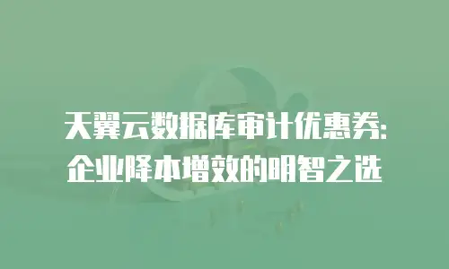 天翼云数据库审计优惠券：企业降本增效的明智之选