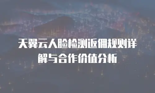 天翼云人脸检测返佣规则详解与合作价值分析