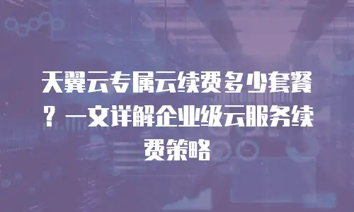 天翼云专属云续费多少套餐？一文详解企业级云服务续费策略