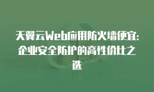 天翼云Web应用防火墙便宜：企业安全防护的高性价比之选