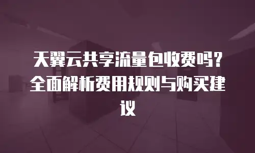 天翼云共享流量包收费吗？全面解析费用规则与购买建议