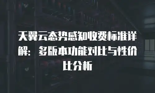 天翼云态势感知收费标准详解：多版本功能对比与性价比分析