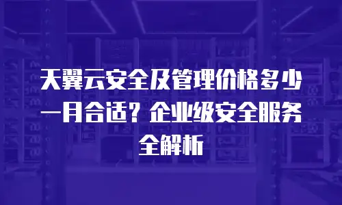 天翼云安全及管理价格多少一月合适？企业级安全服务全解析