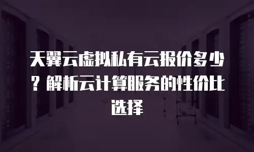 天翼云虚拟私有云报价多少？解析云计算服务的性价比选择