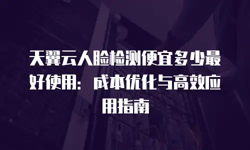 天翼云人脸检测便宜多少最好使用：成本优化与高效应用指南