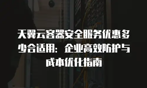 天翼云容器安全服务优惠多少合适用：企业高效防护与成本优化指南