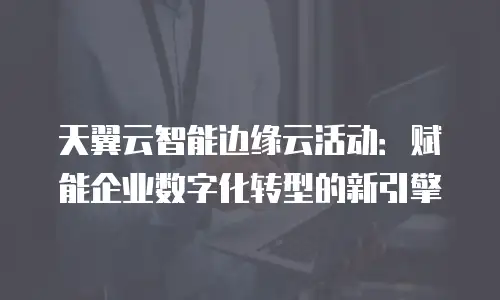 天翼云智能边缘云活动：赋能企业数字化转型的新引擎