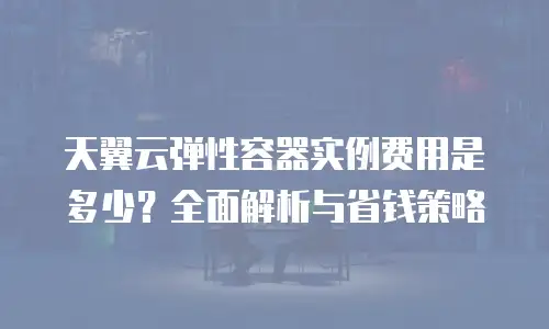 天翼云弹性容器实例费用是多少？全面解析与省钱策略