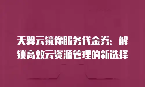 天翼云镜像服务代金券：解锁高效云资源管理的新选择