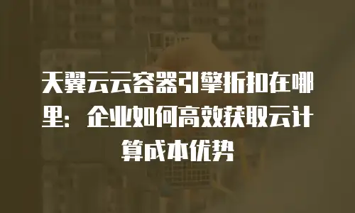 天翼云云容器引擎折扣在哪里：企业如何高效获取云计算成本优势