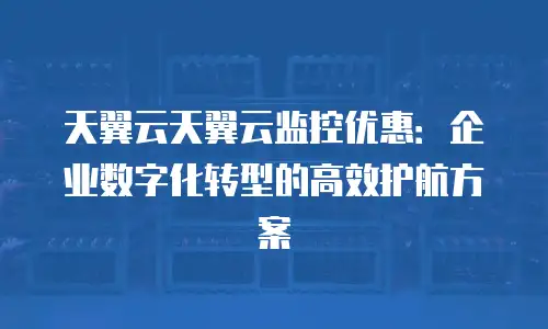 天翼云天翼云监控优惠：企业数字化转型的高效护航方案