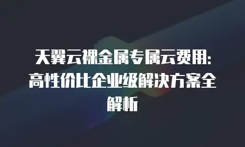 天翼云裸金属专属云费用：高性价比企业级解决方案全解析