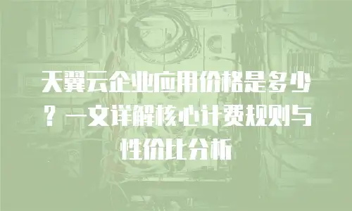 天翼云企业应用价格是多少？一文详解核心计费规则与性价比分析