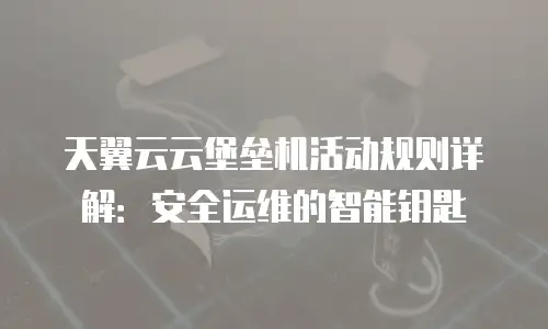 天翼云云堡垒机活动规则详解：安全运维的智能钥匙
