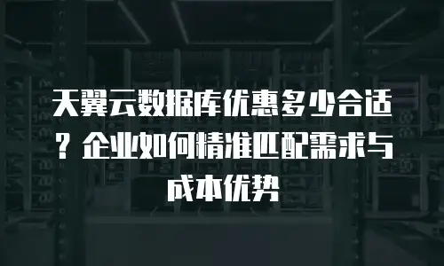 天翼云数据库优惠多少合适？企业如何精准匹配需求与成本优势