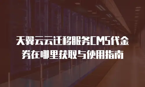 天翼云云迁移服务CMS代金券在哪里获取与使用指南