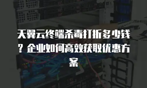 天翼云终端杀毒打折多少钱？企业如何高效获取优惠方案