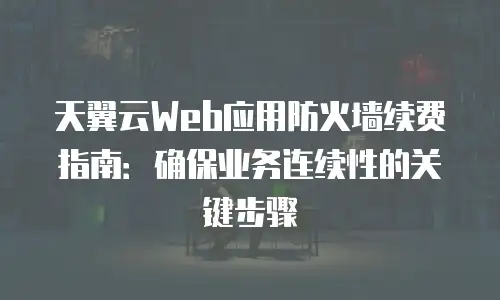 天翼云Web应用防火墙续费指南：确保业务连续性的关键步骤