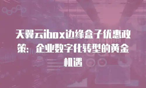 天翼云ibox边缘盒子优惠政策：企业数字化转型的黄金机遇