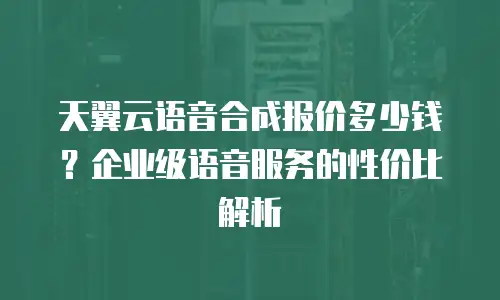 天翼云语音合成报价多少钱？企业级语音服务的性价比解析
