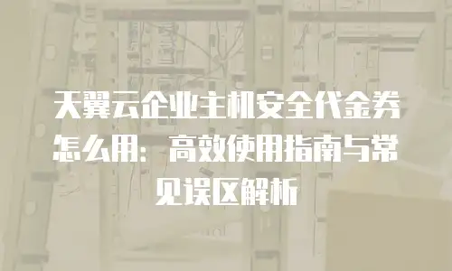 天翼云企业主机安全代金券怎么用：高效使用指南与常见误区解析
