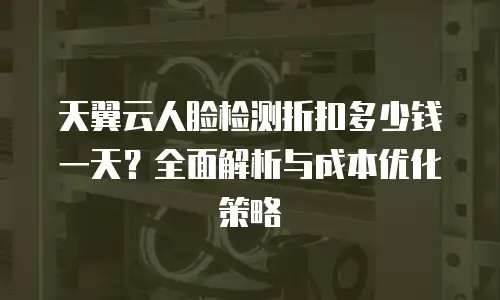 天翼云人脸检测折扣多少钱一天？全面解析与成本优化策略