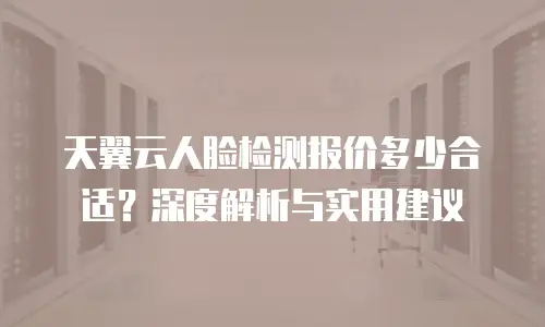 天翼云人脸检测报价多少合适？深度解析与实用建议
