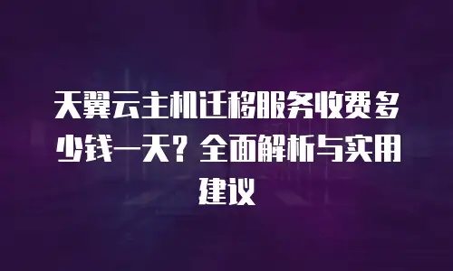 天翼云主机迁移服务收费多少钱一天？全面解析与实用建议