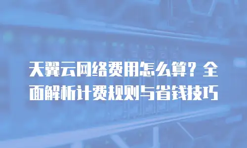 天翼云网络费用怎么算？全面解析计费规则与省钱技巧