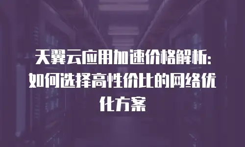 天翼云应用加速价格解析：如何选择高性价比的网络优化方案