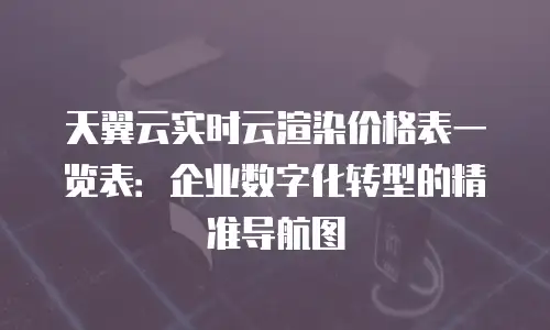 天翼云实时云渲染价格表一览表：企业数字化转型的精准导航图