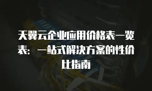 天翼云企业应用价格表一览表：一站式解决方案的性价比指南