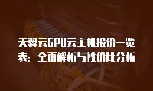 天翼云GPU云主机报价一览表：全面解析与性价比分析