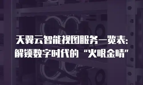 天翼云智能视图服务一览表：解锁数字时代的“火眼金睛”