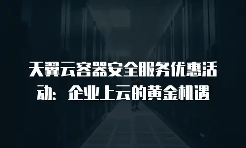 天翼云容器安全服务优惠活动：企业上云的黄金机遇