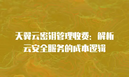 天翼云密钥管理收费：解析云安全服务的成本逻辑