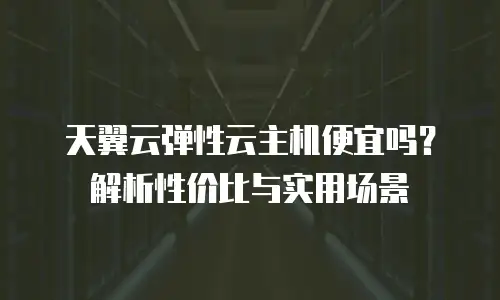 天翼云弹性云主机便宜吗？解析性价比与实用场景
