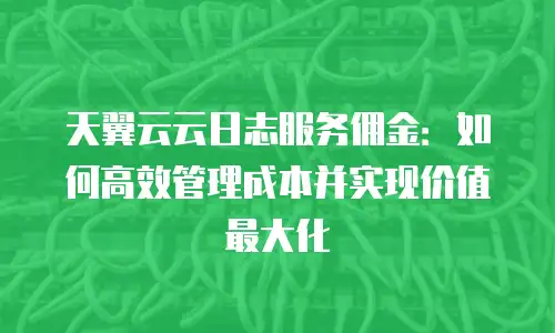 天翼云云日志服务佣金：如何高效管理成本并实现价值最大化