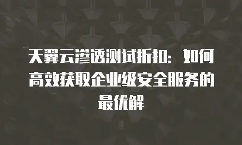天翼云渗透测试折扣：如何高效获取企业级安全服务的最优解