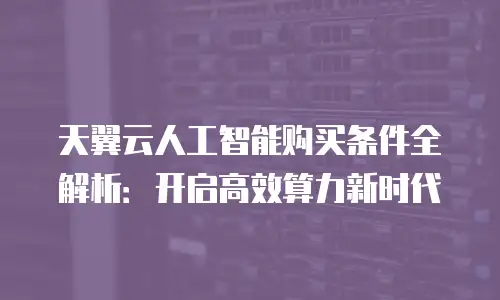 天翼云人工智能购买条件全解析：开启高效算力新时代