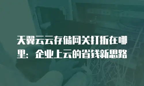 天翼云云存储网关打折在哪里：企业上云的省钱新思路