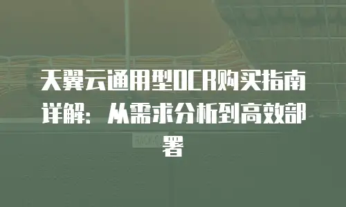 天翼云通用型OCR购买指南详解：从需求分析到高效部署