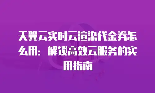 天翼云实时云渲染代金券怎么用：解锁高效云服务的实用指南