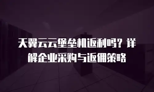 天翼云云堡垒机返利吗？详解企业采购与返佣策略