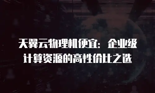天翼云物理机便宜：企业级计算资源的高性价比之选