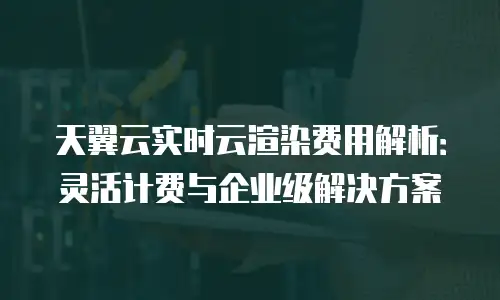 天翼云实时云渲染费用解析：灵活计费与企业级解决方案