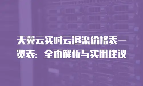 天翼云实时云渲染价格表一览表：全面解析与实用建议